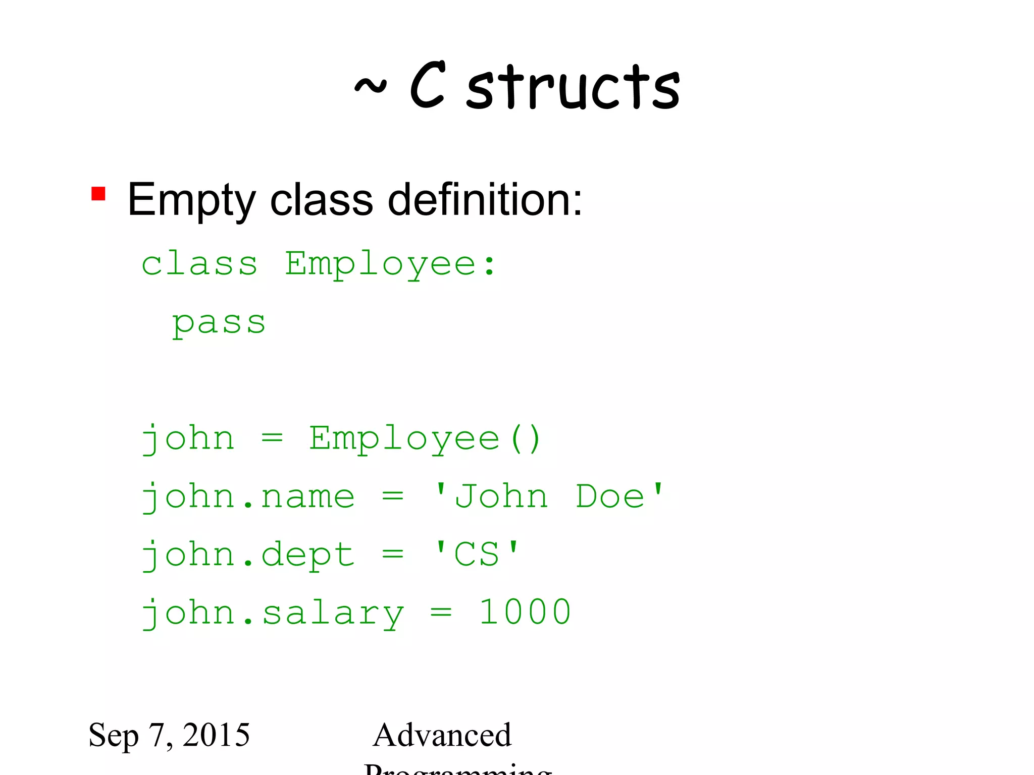 Sep 7, 2015 Advanced
~ C structs
 Empty class definition:
class Employee:
pass
john = Employee()
john.name = 'John Doe'
john.dept = 'CS'
john.salary = 1000
 