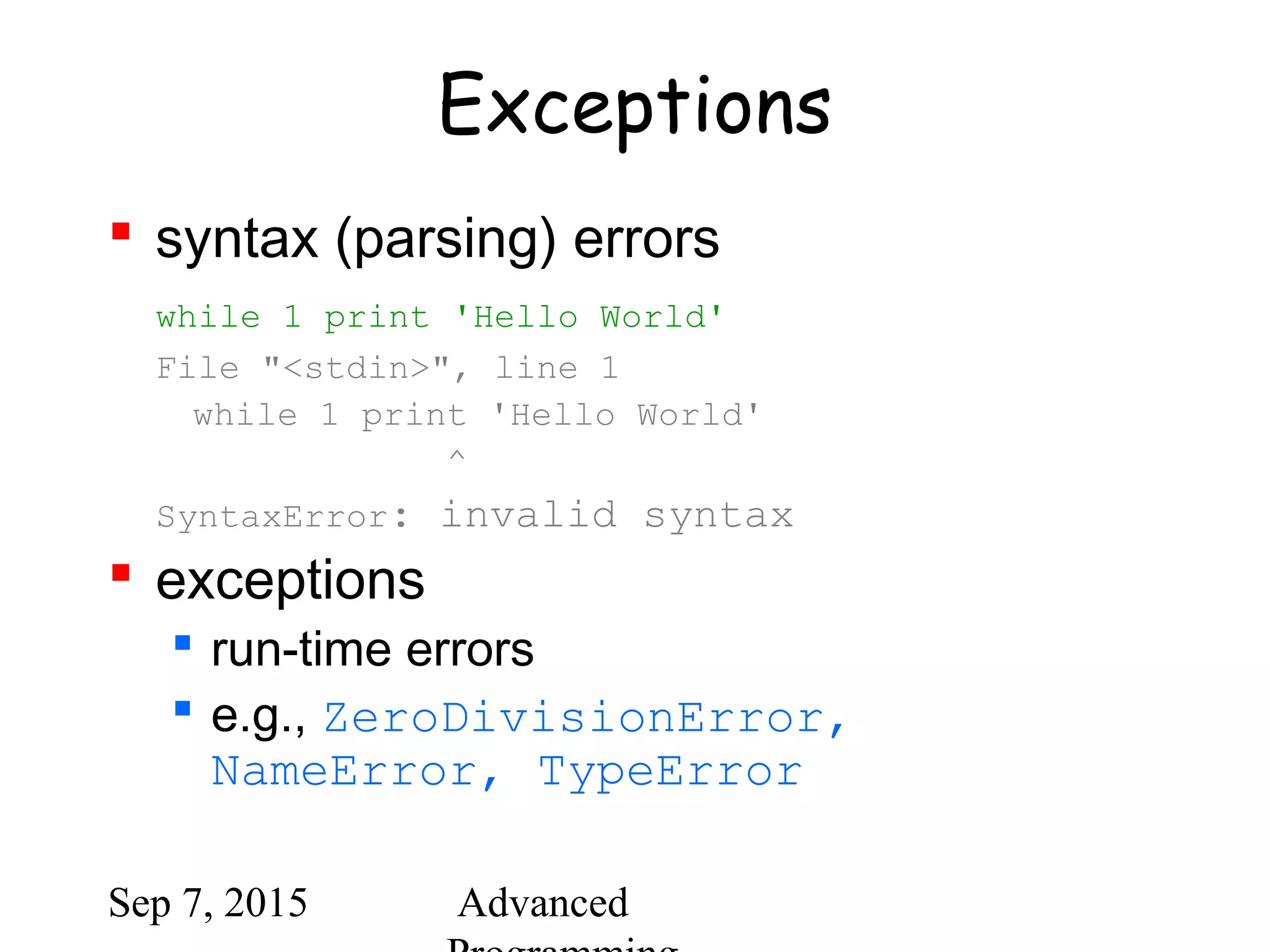 Sep 7, 2015 Advanced
Exceptions
 syntax (parsing) errors
while 1 print 'Hello World'
File "<stdin>", line 1
while 1 print 'Hello World'
^
SyntaxError: invalid syntax
 exceptions
 run-time errors
 e.g., ZeroDivisionError,
NameError, TypeError
 