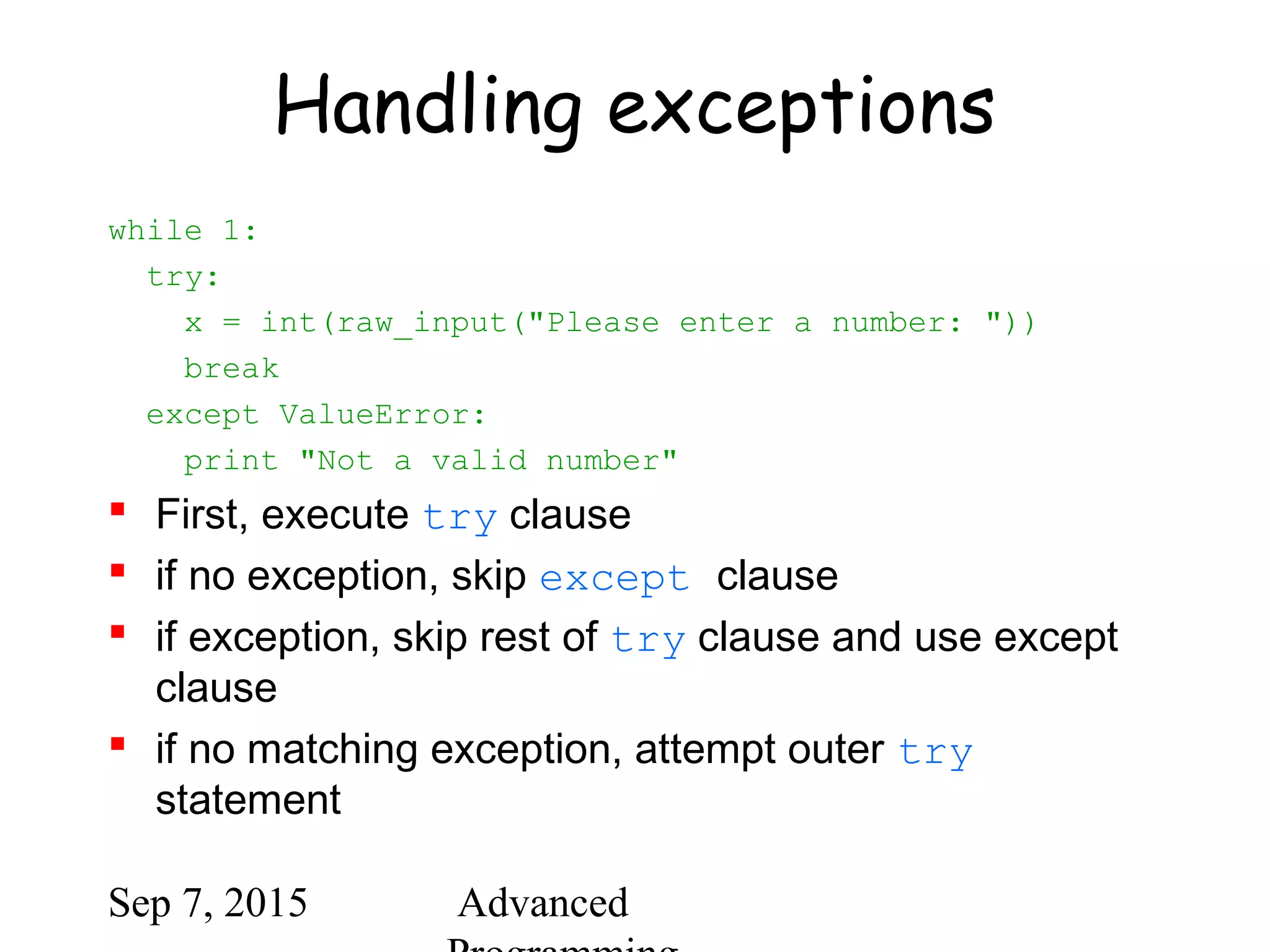 Sep 7, 2015 Advanced
Handling exceptions
while 1:
try:
x = int(raw_input("Please enter a number: "))
break
except ValueError:
print "Not a valid number"
 First, execute try clause
 if no exception, skip except clause
 if exception, skip rest of try clause and use except
clause
 if no matching exception, attempt outer try
statement
 
