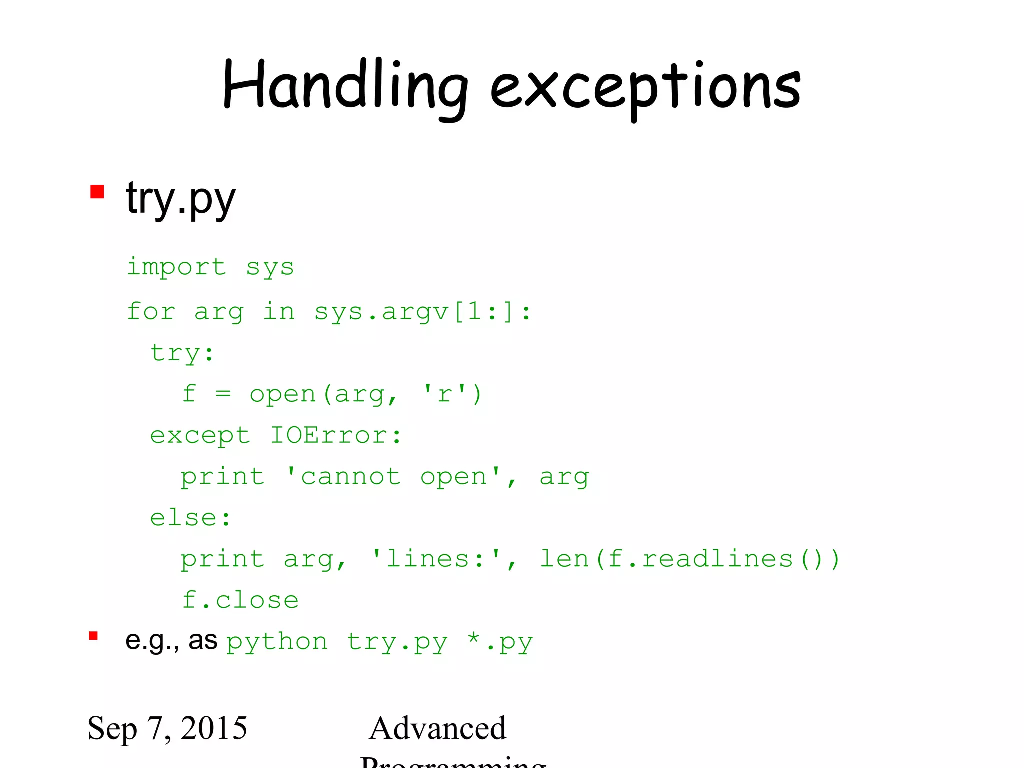 Sep 7, 2015 Advanced
Handling exceptions
 try.py
import sys
for arg in sys.argv[1:]:
try:
f = open(arg, 'r')
except IOError:
print 'cannot open', arg
else:
print arg, 'lines:', len(f.readlines())
f.close
 e.g., as python try.py *.py
 