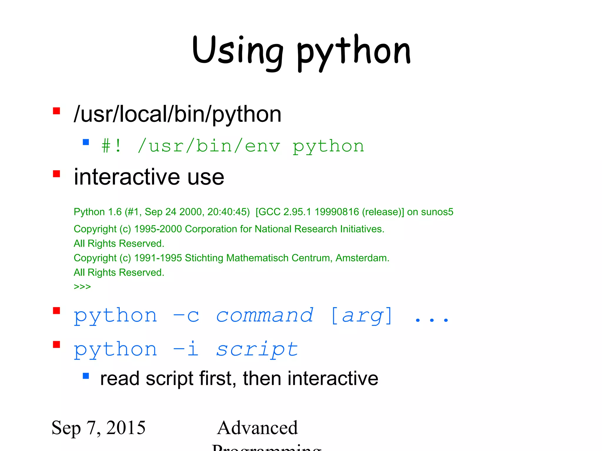 Sep 7, 2015 Advanced
Using python
 /usr/local/bin/python
 #! /usr/bin/env python
 interactive use
Python 1.6 (#1, Sep 24 2000, 20:40:45) [GCC 2.95.1 19990816 (release)] on sunos5
Copyright (c) 1995-2000 Corporation for National Research Initiatives.
All Rights Reserved.
Copyright (c) 1991-1995 Stichting Mathematisch Centrum, Amsterdam.
All Rights Reserved.
>>>
 python –c command [arg] ...
 python –i script
 read script first, then interactive
 