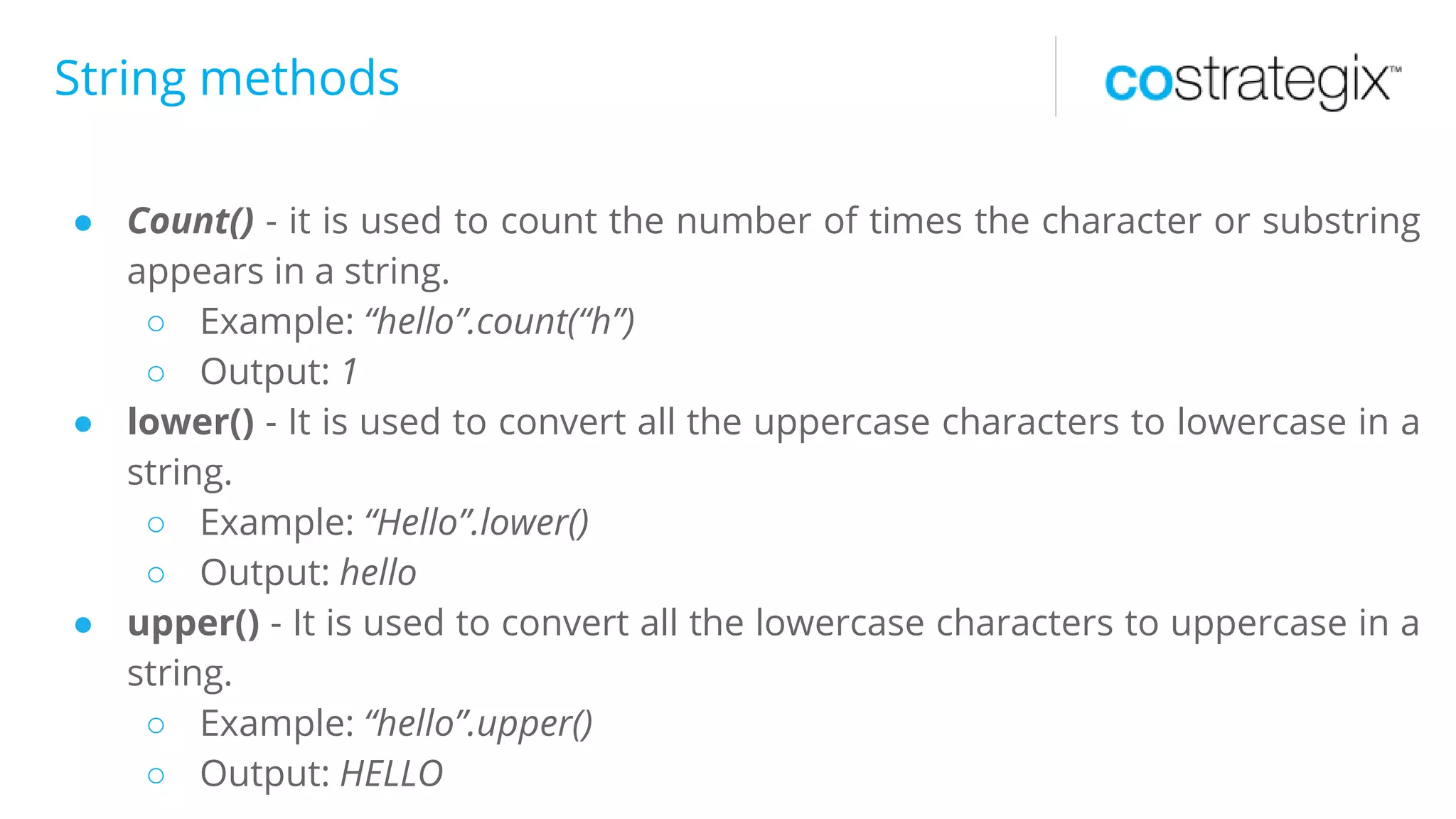 String methods
● Count() - it is used to count the number of times the character or substring
appears in a string.
○ Example: “hello”.count(“h”)
○ Output: 1
● lower() - It is used to convert all the uppercase characters to lowercase in a
string.
○ Example: “Hello”.lower()
○ Output: hello
● upper() - It is used to convert all the lowercase characters to uppercase in a
string.
○ Example: “hello”.upper()
○ Output: HELLO
 