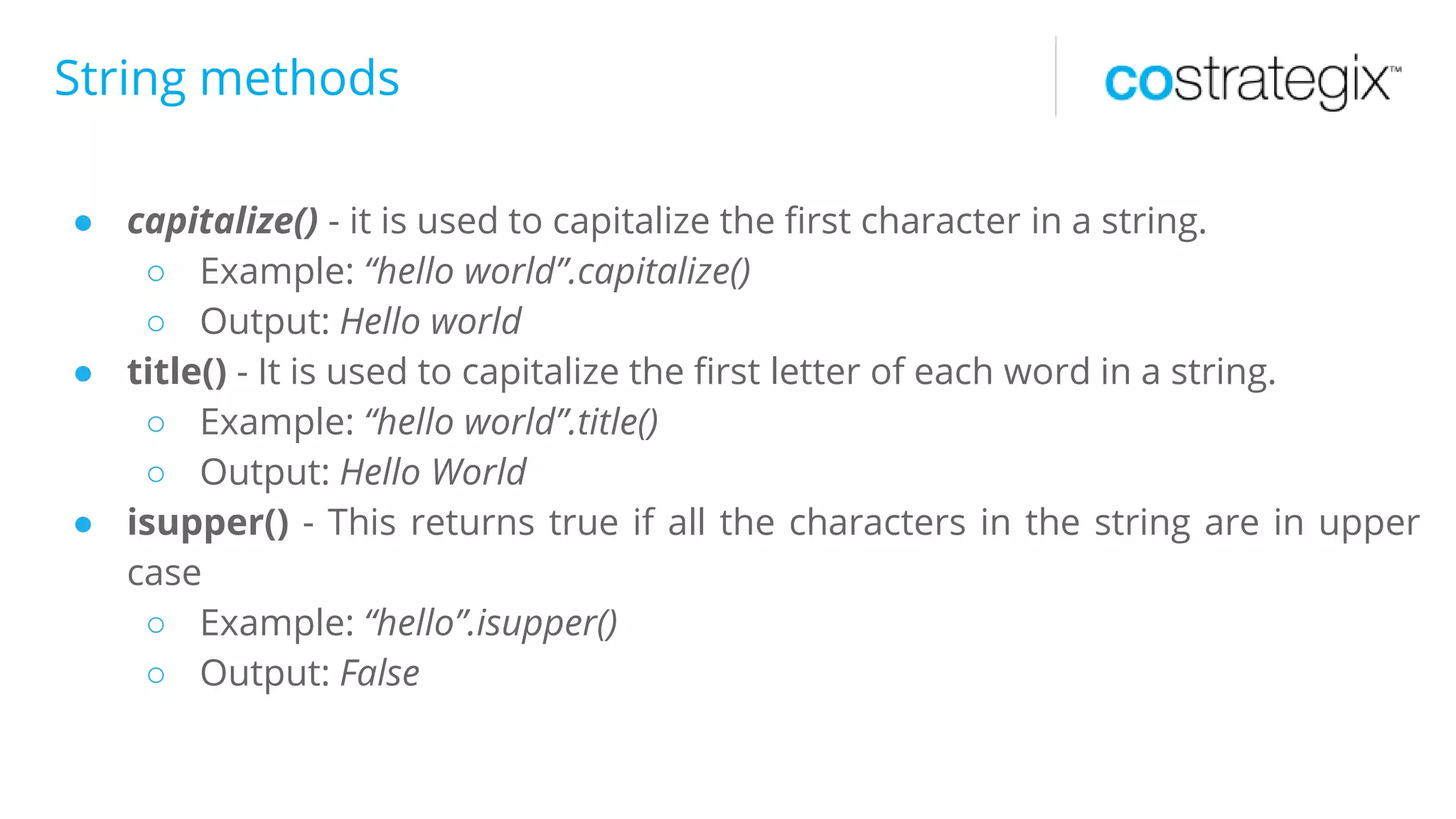 String methods
● capitalize() - it is used to capitalize the first character in a string.
○ Example: “hello world”.capitalize()
○ Output: Hello world
● title() - It is used to capitalize the first letter of each word in a string.
○ Example: “hello world”.title()
○ Output: Hello World
● isupper() - This returns true if all the characters in the string are in upper
case
○ Example: “hello”.isupper()
○ Output: False
 