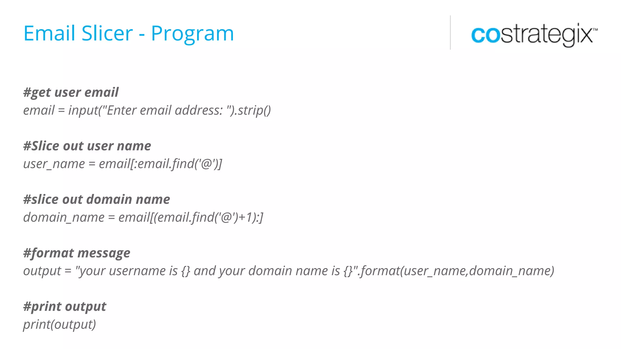 Email Slicer - Program
#get user email
email = input("Enter email address: ").strip()
#Slice out user name
user_name = email[:email.find('@')]
#slice out domain name
domain_name = email[(email.find('@')+1):]
#format message
output = "your username is {} and your domain name is {}".format(user_name,domain_name)
#print output
print(output)
 