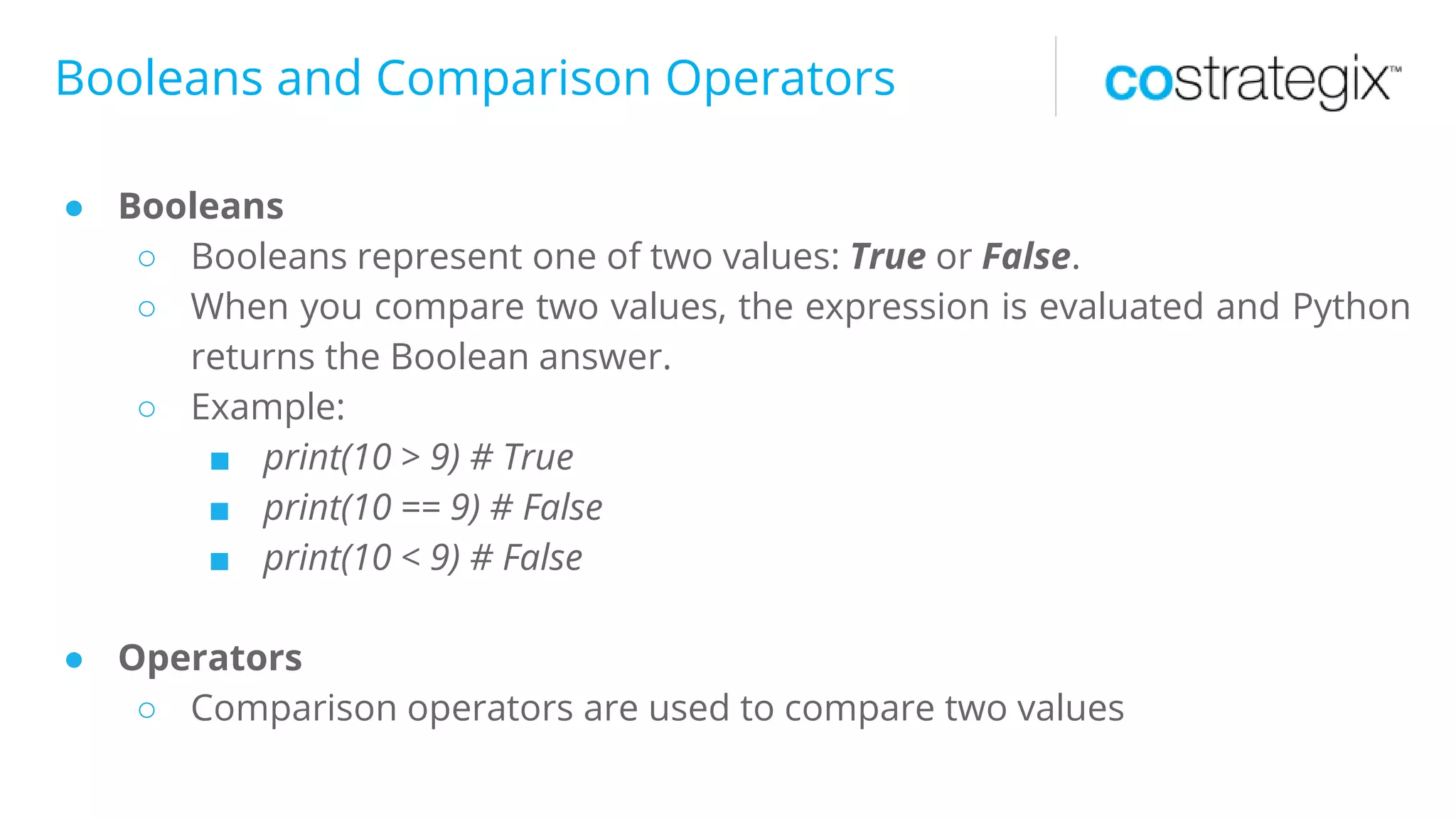 Booleans and Comparison Operators
● Booleans
○ Booleans represent one of two values: True or False.
○ When you compare two values, the expression is evaluated and Python
returns the Boolean answer.
○ Example:
■ print(10 > 9) # True
■ print(10 == 9) # False
■ print(10 < 9) # False
● Operators
○ Comparison operators are used to compare two values
 