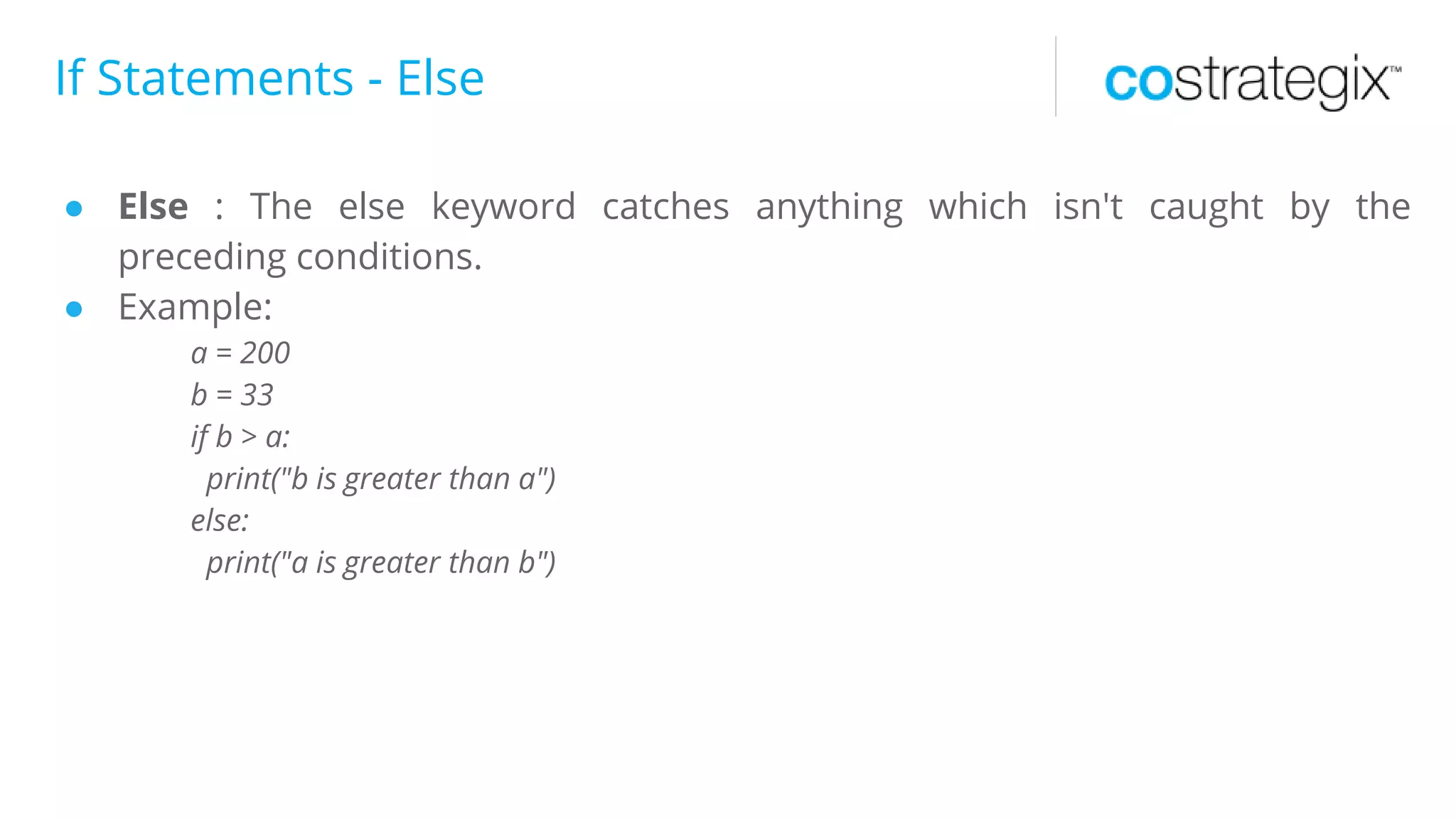 If Statements - Else
● Else : The else keyword catches anything which isn't caught by the
preceding conditions.
● Example:
a = 200
b = 33
if b > a:
print("b is greater than a")
else:
print("a is greater than b")
 