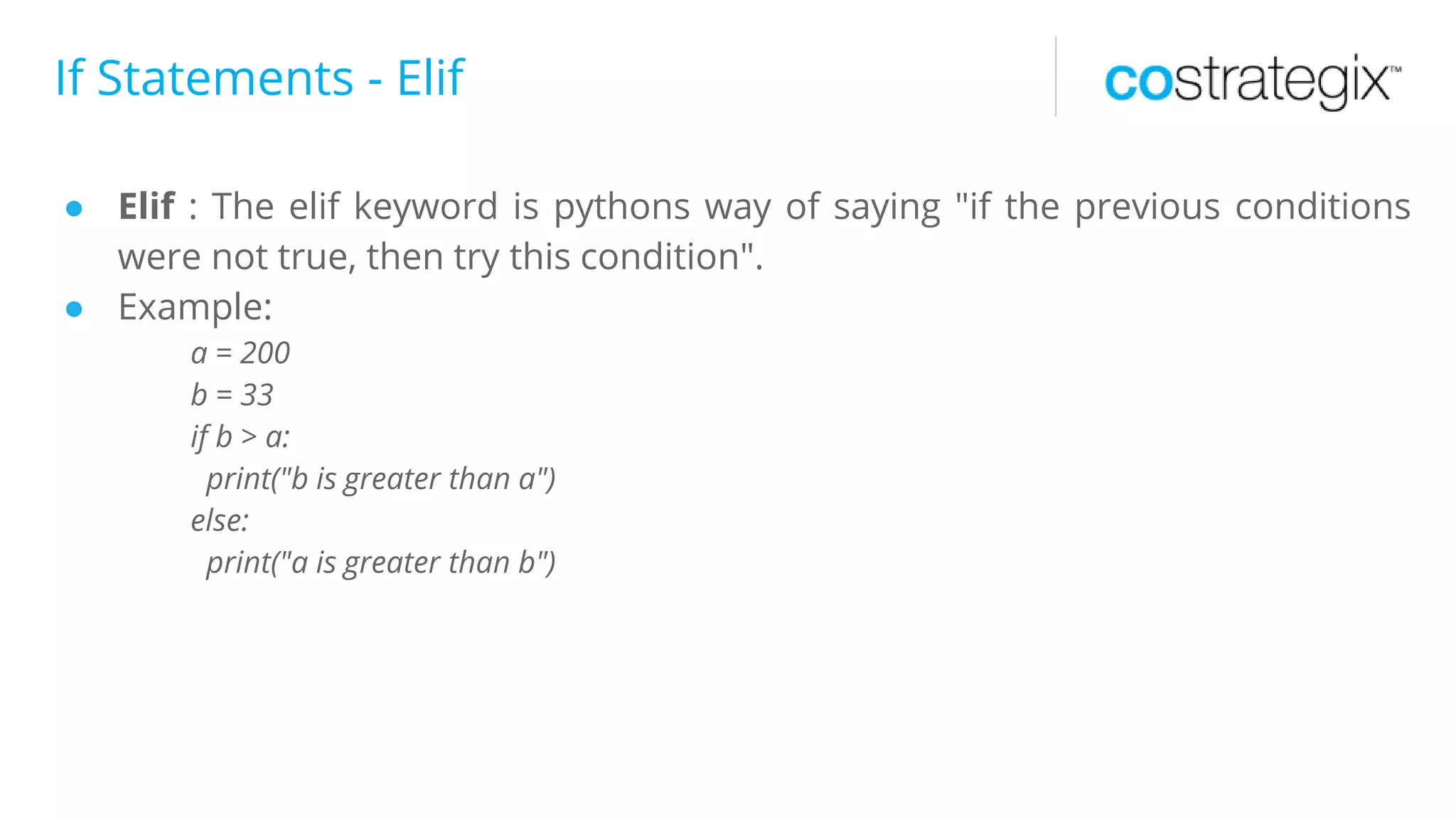 If Statements - Elif
● Elif : The elif keyword is pythons way of saying "if the previous conditions
were not true, then try this condition".
● Example:
a = 200
b = 33
if b > a:
print("b is greater than a")
else:
print("a is greater than b")
 