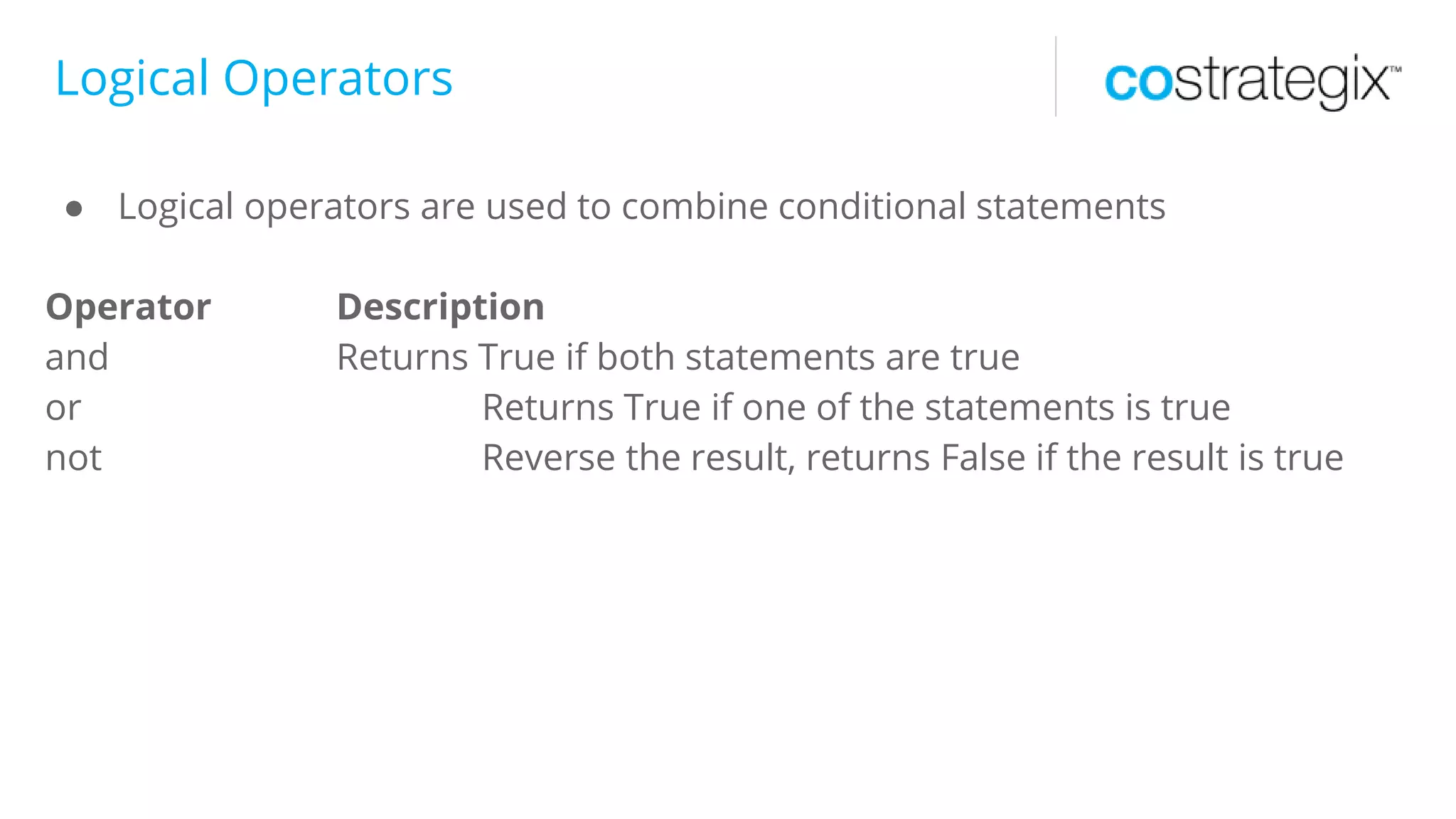 Logical Operators
● Logical operators are used to combine conditional statements
Operator Description
and Returns True if both statements are true
or Returns True if one of the statements is true
not Reverse the result, returns False if the result is true
 