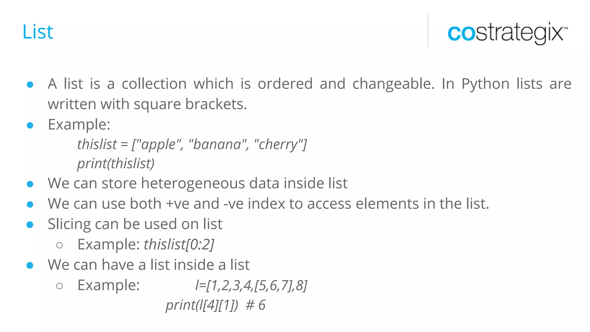 List
● A list is a collection which is ordered and changeable. In Python lists are
written with square brackets.
● Example:
thislist = ["apple", "banana", "cherry"]
print(thislist)
● We can store heterogeneous data inside list
● We can use both +ve and -ve index to access elements in the list.
● Slicing can be used on list
○ Example: thislist[0:2]
● We can have a list inside a list
○ Example: l=[1,2,3,4,[5,6,7],8]
print(l[4][1]) # 6
 