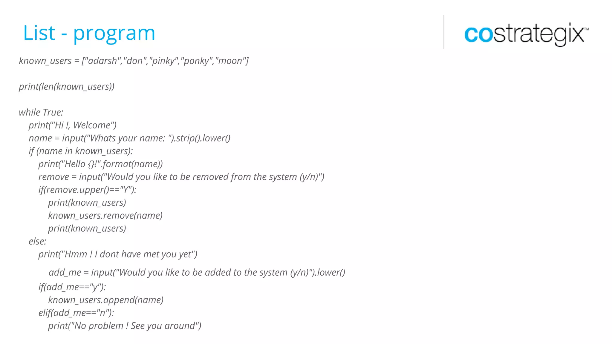 List - program
known_users = ["adarsh","don","pinky","ponky","moon"]
print(len(known_users))
while True:
print("Hi !, Welcome")
name = input("Whats your name: ").strip().lower()
if (name in known_users):
print("Hello {}!".format(name))
remove = input("Would you like to be removed from the system (y/n)")
if(remove.upper()=="Y"):
print(known_users)
known_users.remove(name)
print(known_users)
else:
print("Hmm ! I dont have met you yet")
add_me = input("Would you like to be added to the system (y/n)").lower()
if(add_me=="y"):
known_users.append(name)
elif(add_me=="n"):
print("No problem ! See you around")
 