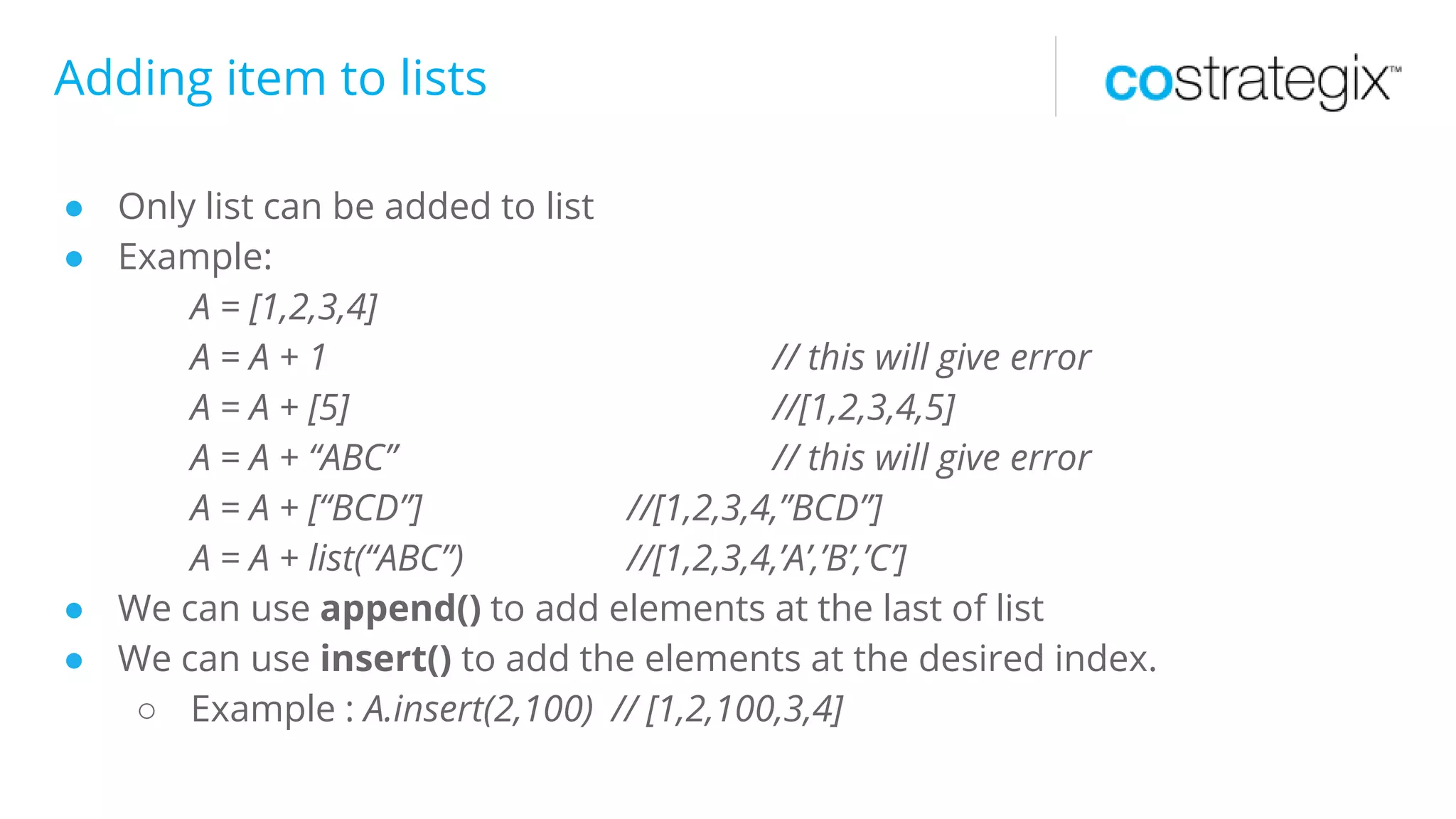 Adding item to lists
● Only list can be added to list
● Example:
A = [1,2,3,4]
A = A + 1 // this will give error
A = A + [5] //[1,2,3,4,5]
A = A + “ABC” // this will give error
A = A + [“BCD”] //[1,2,3,4,”BCD”]
A = A + list(“ABC”) //[1,2,3,4,’A’,’B’,’C’]
● We can use append() to add elements at the last of list
● We can use insert() to add the elements at the desired index.
○ Example : A.insert(2,100) // [1,2,100,3,4]
 