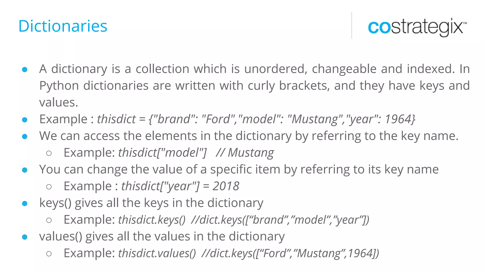 Dictionaries
● A dictionary is a collection which is unordered, changeable and indexed. In
Python dictionaries are written with curly brackets, and they have keys and
values.
● Example : thisdict = {"brand": "Ford","model": "Mustang","year": 1964}
● We can access the elements in the dictionary by referring to the key name.
○ Example: thisdict["model"] // Mustang
● You can change the value of a specific item by referring to its key name
○ Example : thisdict["year"] = 2018
● keys() gives all the keys in the dictionary
○ Example: thisdict.keys() //dict.keys([“brand”,”model”,”year”])
● values() gives all the values in the dictionary
○ Example: thisdict.values() //dict.keys([“Ford”,”Mustang”,1964])
 