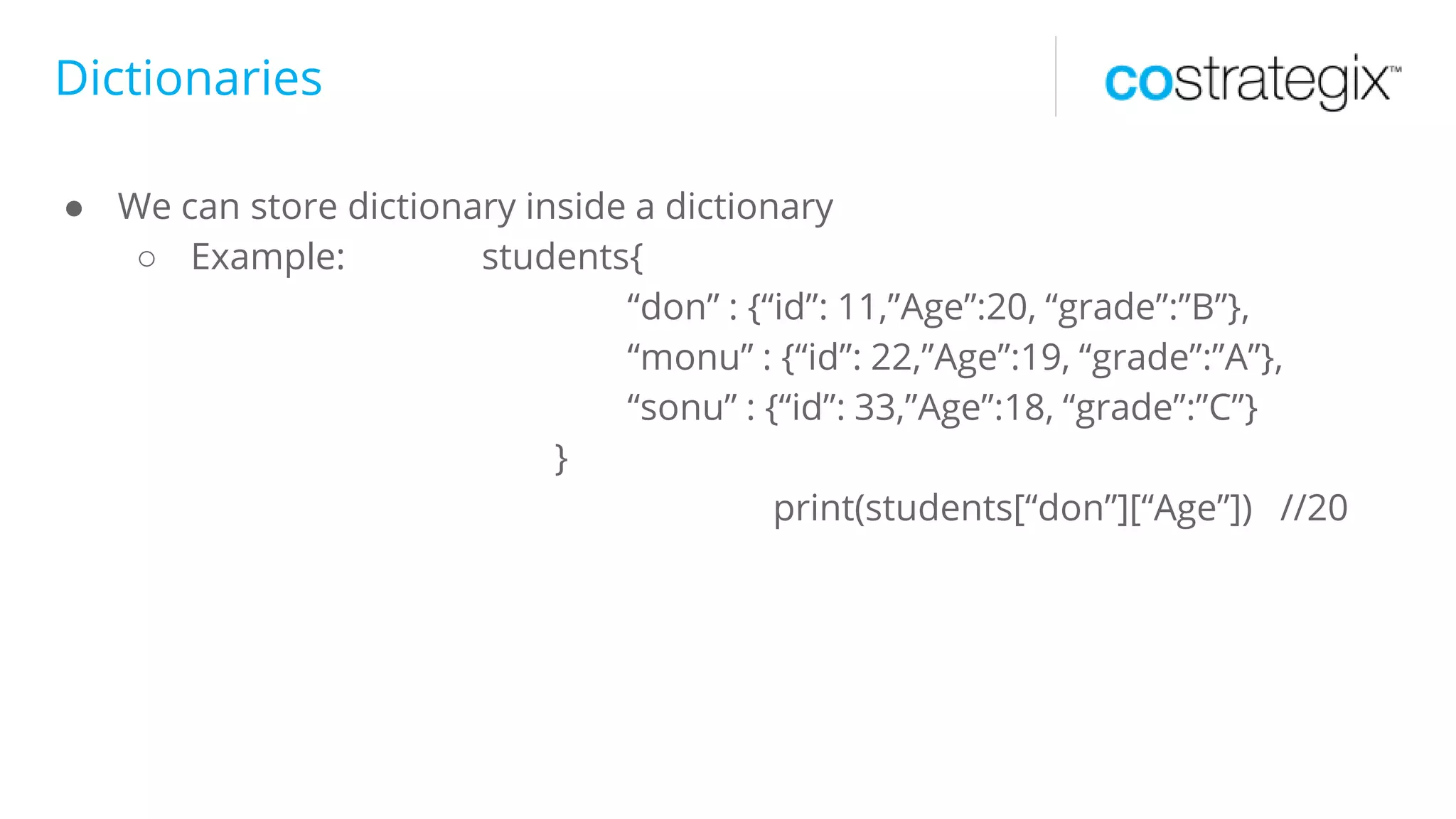 Dictionaries
● We can store dictionary inside a dictionary
○ Example: students{
“don” : {“id”: 11,”Age”:20, “grade”:”B”},
“monu” : {“id”: 22,”Age”:19, “grade”:”A”},
“sonu” : {“id”: 33,”Age”:18, “grade”:”C”}
}
print(students[“don”][“Age”]) //20
 