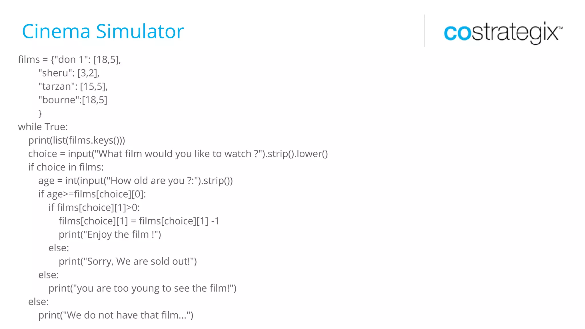 Cinema Simulator
films = {"don 1": [18,5],
"sheru": [3,2],
"tarzan": [15,5],
"bourne":[18,5]
}
while True:
print(list(films.keys()))
choice = input("What film would you like to watch ?").strip().lower()
if choice in films:
age = int(input("How old are you ?:").strip())
if age>=films[choice][0]:
if films[choice][1]>0:
films[choice][1] = films[choice][1] -1
print("Enjoy the film !")
else:
print("Sorry, We are sold out!")
else:
print("you are too young to see the film!")
else:
print("We do not have that film...")
 