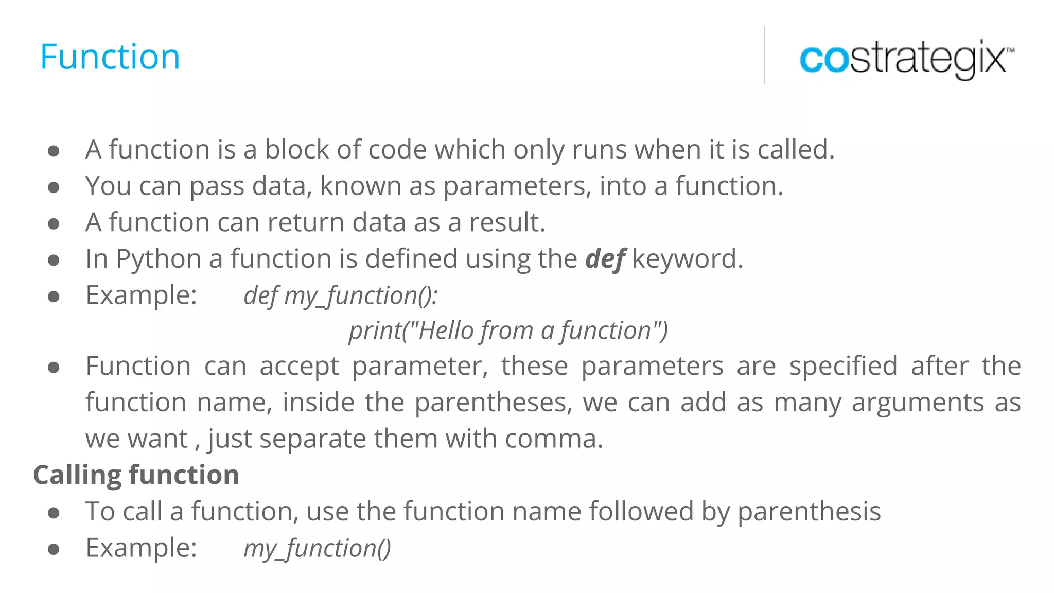Function
● A function is a block of code which only runs when it is called.
● You can pass data, known as parameters, into a function.
● A function can return data as a result.
● In Python a function is defined using the def keyword.
● Example: def my_function():
print("Hello from a function")
● Function can accept parameter, these parameters are specified after the
function name, inside the parentheses, we can add as many arguments as
we want , just separate them with comma.
Calling function
● To call a function, use the function name followed by parenthesis
● Example: my_function()
 