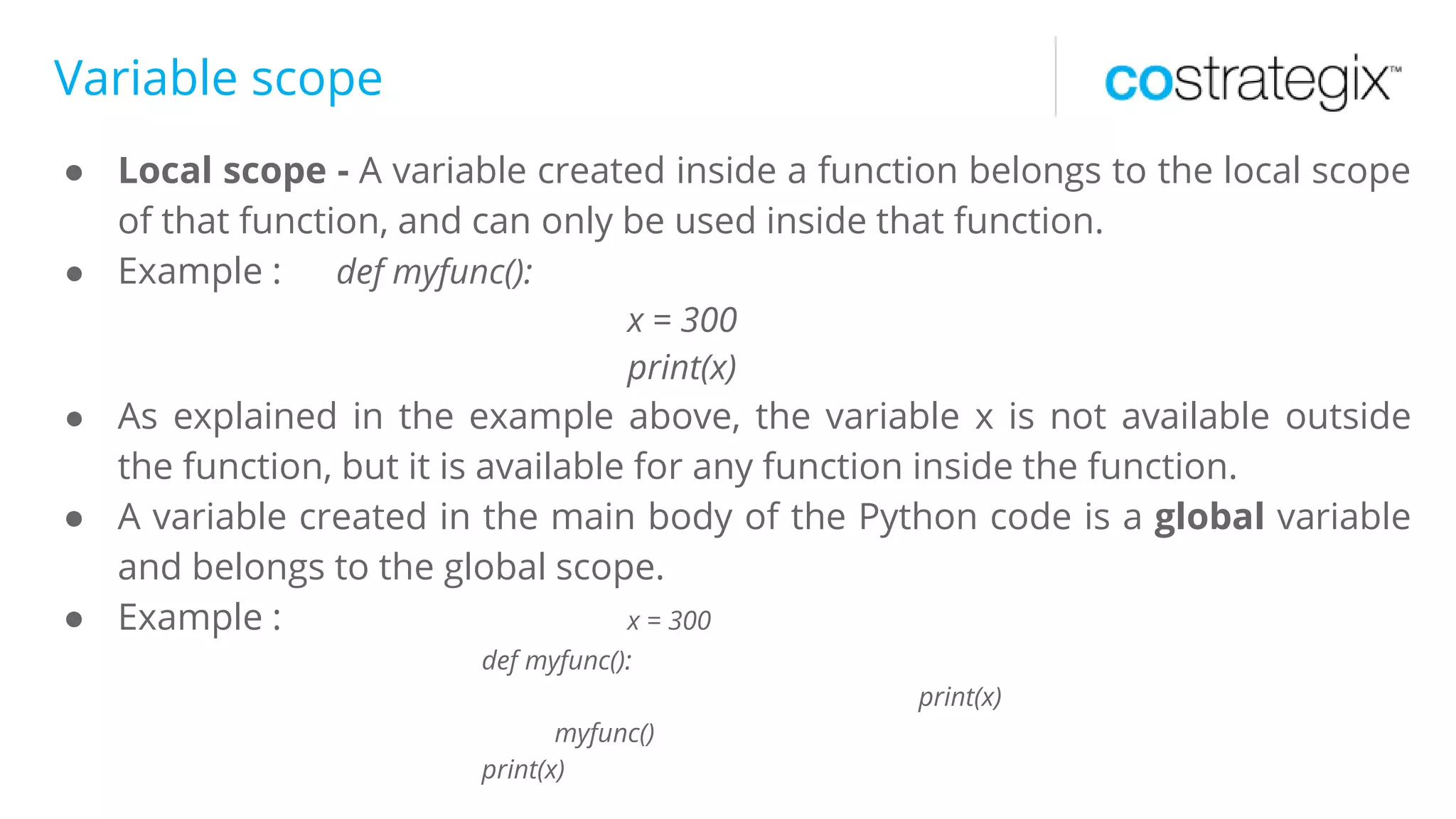 Variable scope
● Local scope - A variable created inside a function belongs to the local scope
of that function, and can only be used inside that function.
● Example : def myfunc():
x = 300
print(x)
● As explained in the example above, the variable x is not available outside
the function, but it is available for any function inside the function.
● A variable created in the main body of the Python code is a global variable
and belongs to the global scope.
● Example : x = 300
def myfunc():
print(x)
myfunc()
print(x)
 