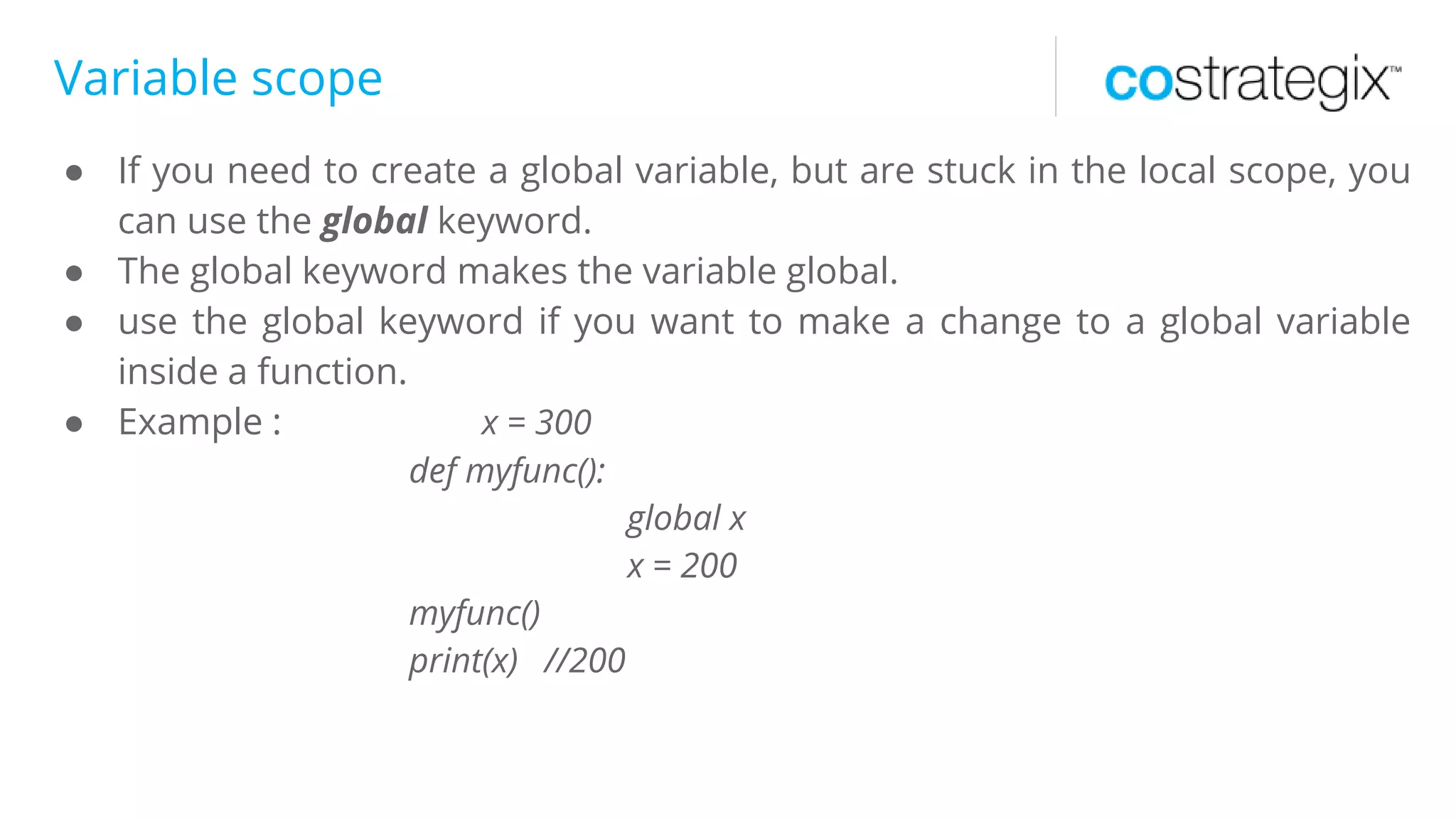 Variable scope
● If you need to create a global variable, but are stuck in the local scope, you
can use the global keyword.
● The global keyword makes the variable global.
● use the global keyword if you want to make a change to a global variable
inside a function.
● Example : x = 300
def myfunc():
global x
x = 200
myfunc()
print(x) //200
 