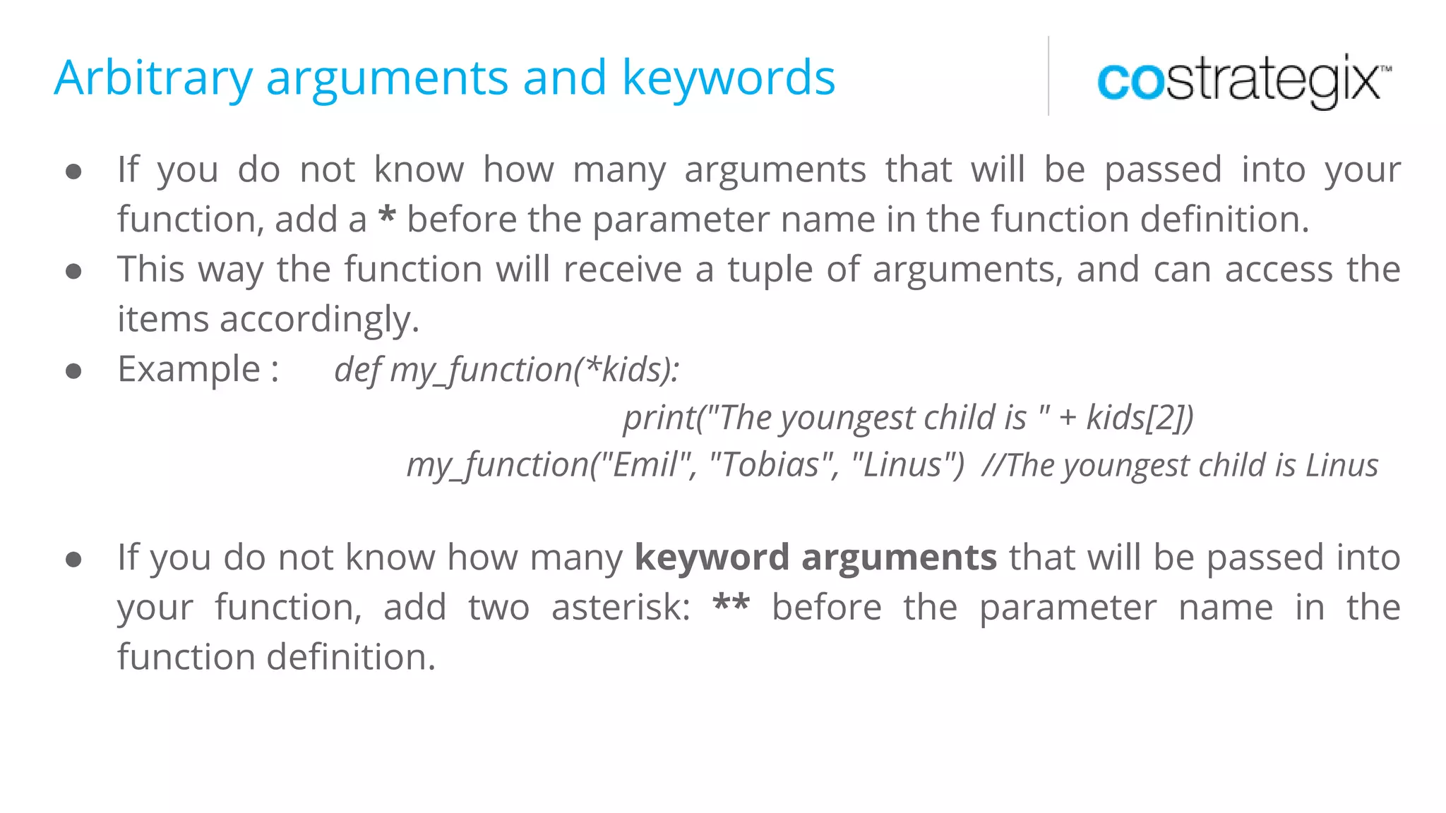 Arbitrary arguments and keywords
● If you do not know how many arguments that will be passed into your
function, add a * before the parameter name in the function definition.
● This way the function will receive a tuple of arguments, and can access the
items accordingly.
● Example : def my_function(*kids):
print("The youngest child is " + kids[2])
my_function("Emil", "Tobias", "Linus") //The youngest child is Linus
● If you do not know how many keyword arguments that will be passed into
your function, add two asterisk: ** before the parameter name in the
function definition.
 