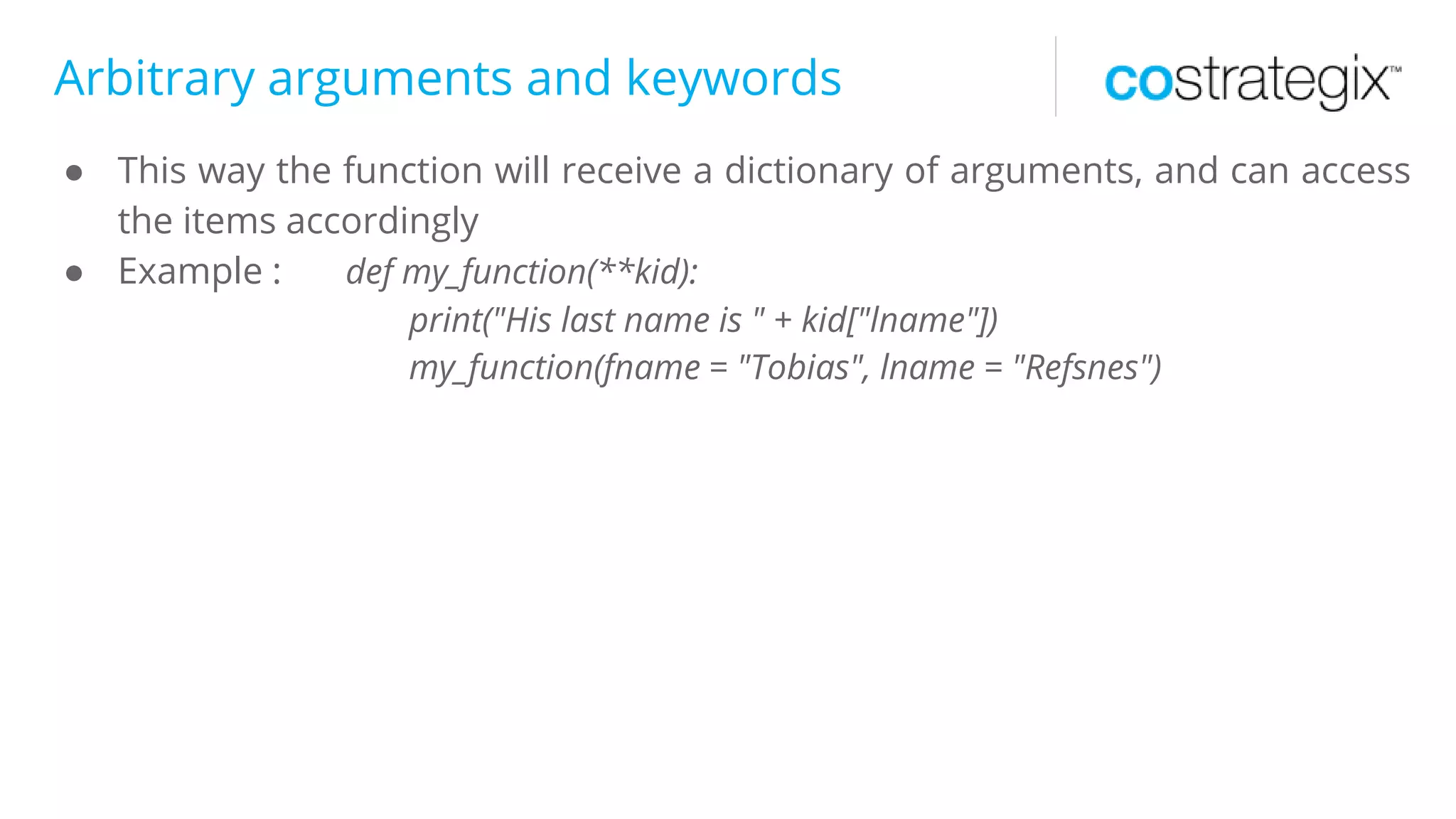 Arbitrary arguments and keywords
● This way the function will receive a dictionary of arguments, and can access
the items accordingly
● Example : def my_function(**kid):
print("His last name is " + kid["lname"])
my_function(fname = "Tobias", lname = "Refsnes")
 