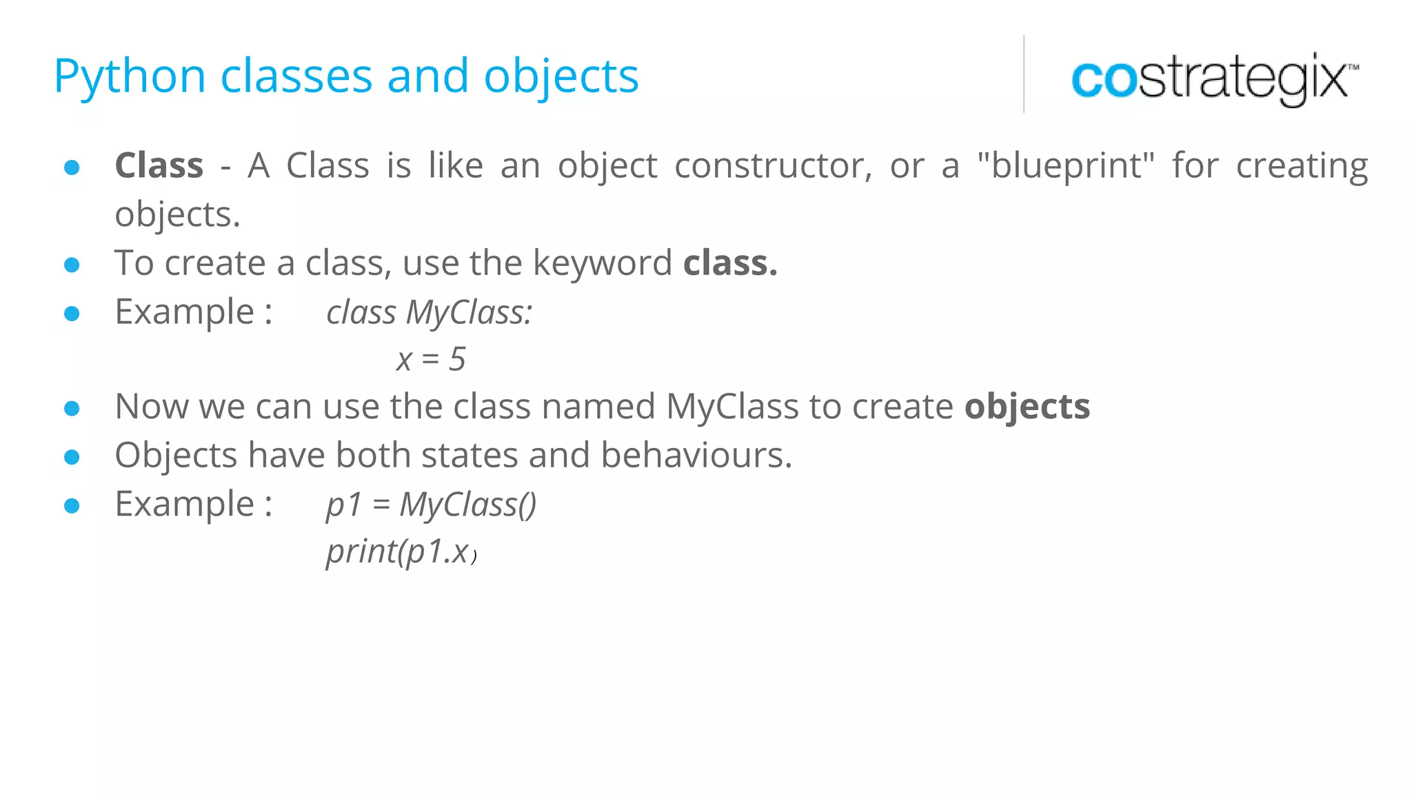 Python classes and objects
● Class - A Class is like an object constructor, or a "blueprint" for creating
objects.
● To create a class, use the keyword class.
● Example : class MyClass:
x = 5
● Now we can use the class named MyClass to create objects
● Objects have both states and behaviours.
● Example : p1 = MyClass()
print(p1.x)
 