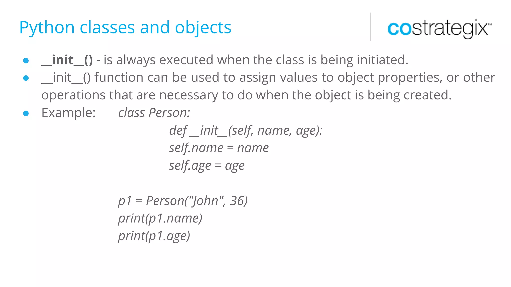 Python classes and objects
● __init__() - is always executed when the class is being initiated.
● __init__() function can be used to assign values to object properties, or other
operations that are necessary to do when the object is being created.
● Example: class Person:
def __init__(self, name, age):
self.name = name
self.age = age
p1 = Person("John", 36)
print(p1.name)
print(p1.age)
 
