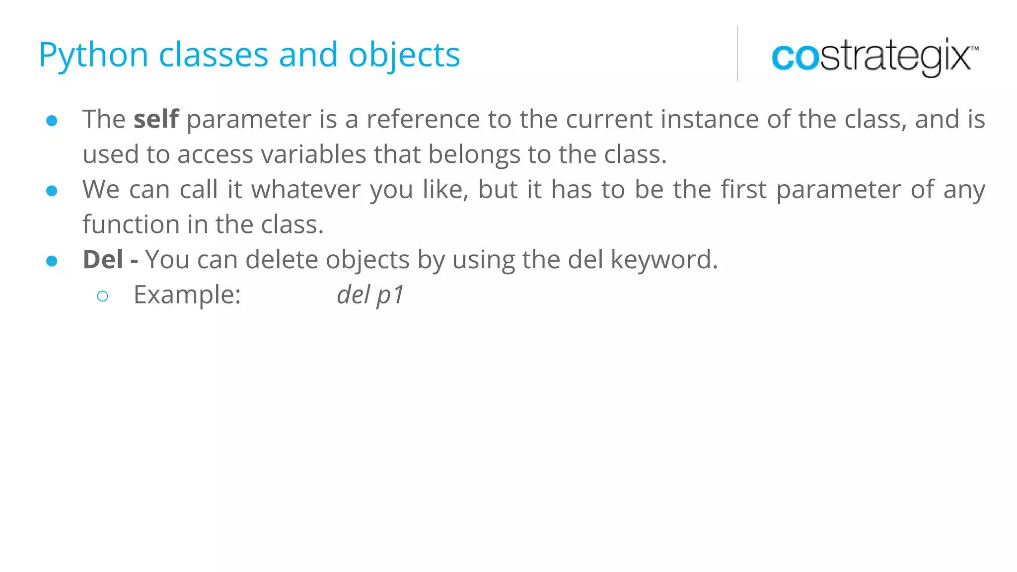 Python classes and objects
● The self parameter is a reference to the current instance of the class, and is
used to access variables that belongs to the class.
● We can call it whatever you like, but it has to be the first parameter of any
function in the class.
● Del - You can delete objects by using the del keyword.
○ Example: del p1
 