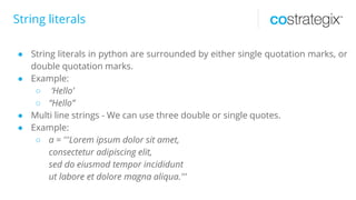String literals
● String literals in python are surrounded by either single quotation marks, or
double quotation marks.
● Example:
○ ‘Hello’
○ “Hello”
● Multi line strings - We can use three double or single quotes.
● Example:
○ a = '''Lorem ipsum dolor sit amet,
consectetur adipiscing elit,
sed do eiusmod tempor incididunt
ut labore et dolore magna aliqua.'''
 