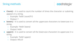 String methods
● Count() - it is used to count the number of times the character or substring
appears in a string.
○ Example: “hello”.count(“h”)
○ Output: 1
● lower() - It is used to convert all the uppercase characters to lowercase in a
string.
○ Example: “Hello”.lower()
○ Output: hello
● upper() - It is used to convert all the lowercase characters to uppercase in a
string.
○ Example: “hello”.upper()
○ Output: HELLO
 