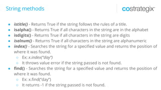 String methods
● istitle() - Returns True if the string follows the rules of a title.
● isalpha() - Returns True if all characters in the string are in the alphabet
● isdigits() - Returns True if all characters in the string are digits
● isalnum() - Returns True if all characters in the string are alphanumeric
● index() - Searches the string for a specified value and returns the position of
where it was found.
○ Ex: x.index(“day”)
○ It throws value error if the string passed is not found.
● find() - Searches the string for a specified value and returns the position of
where it was found.
○ Ex: x.find(“day”)
○ It returns -1 if the string passed is not found.
 