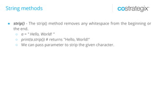 String methods
● strip() - The strip() method removes any whitespace from the beginning or
the end.
○ a = " Hello, World! "
○ print(a.strip()) # returns "Hello, World!"
○ We can pass parameter to strip the given character.
 