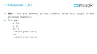 If Statements - Else
● Else : The else keyword catches anything which isn't caught by the
preceding conditions.
● Example:
a = 200
b = 33
if b > a:
print("b is greater than a")
else:
print("a is greater than b")
 