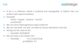 List
● A list is a collection which is ordered and changeable. In Python lists are
written with square brackets.
● Example:
thislist = ["apple", "banana", "cherry"]
print(thislist)
● We can store heterogeneous data inside list
● We can use both +ve and -ve index to access elements in the list.
● Slicing can be used on list
○ Example: thislist[0:2]
● We can have a list inside a list
○ Example: l=[1,2,3,4,[5,6,7],8]
print(l[4][1]) # 6
 