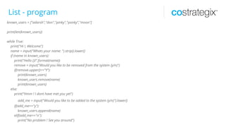 List - program
known_users = ["adarsh","don","pinky","ponky","moon"]
print(len(known_users))
while True:
print("Hi !, Welcome")
name = input("Whats your name: ").strip().lower()
if (name in known_users):
print("Hello {}!".format(name))
remove = input("Would you like to be removed from the system (y/n)")
if(remove.upper()=="Y"):
print(known_users)
known_users.remove(name)
print(known_users)
else:
print("Hmm ! I dont have met you yet")
add_me = input("Would you like to be added to the system (y/n)").lower()
if(add_me=="y"):
known_users.append(name)
elif(add_me=="n"):
print("No problem ! See you around")
 