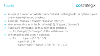 Tuples
● A tuple is a collection which is ordered and unchangeable. In Python tuples
are written with round brackets.
● Example : thistuple = ("apple", "banana", "cherry")
● We can use slice as in list Ex: thituple[0:2] //("apple", "banana")
● Tuples are immutable, so they cannot be changed.
○ Ex: thistuple[1] = “orange” // This will throw error
● We can join tuples using + operator.
○ Ex: tuple1 = ("a", "b" , "c")
tuple2 = (1, 2, 3)
tuple3 = tuple1 + tuple2 // ("a", "b" , "c",1, 2, 3)
 