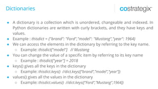 Dictionaries
● A dictionary is a collection which is unordered, changeable and indexed. In
Python dictionaries are written with curly brackets, and they have keys and
values.
● Example : thisdict = {"brand": "Ford","model": "Mustang","year": 1964}
● We can access the elements in the dictionary by referring to the key name.
○ Example: thisdict["model"] // Mustang
● You can change the value of a specific item by referring to its key name
○ Example : thisdict["year"] = 2018
● keys() gives all the keys in the dictionary
○ Example: thisdict.keys() //dict.keys([“brand”,”model”,”year”])
● values() gives all the values in the dictionary
○ Example: thisdict.values() //dict.keys([“Ford”,”Mustang”,1964])
 