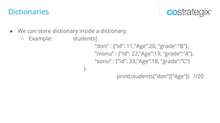 Dictionaries
● We can store dictionary inside a dictionary
○ Example: students{
“don” : {“id”: 11,”Age”:20, “grade”:”B”},
“monu” : {“id”: 22,”Age”:19, “grade”:”A”},
“sonu” : {“id”: 33,”Age”:18, “grade”:”C”}
}
print(students[“don”][“Age”]) //20
 