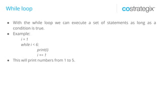 While loop
● With the while loop we can execute a set of statements as long as a
condition is true.
● Example:
i = 1
while i < 6:
print(i)
i += 1
● This will print numbers from 1 to 5.
 