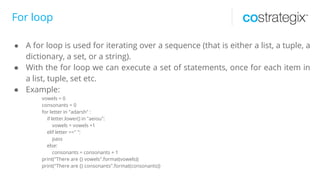 For loop
● A for loop is used for iterating over a sequence (that is either a list, a tuple, a
dictionary, a set, or a string).
● With the for loop we can execute a set of statements, once for each item in
a list, tuple, set etc.
● Example:
vowels = 0
consonants = 0
for letter in "adarsh" :
if letter.lower() in "aeiou":
vowels = vowels +1
elif letter ==" ":
pass
else:
consonants = consonants + 1
print("There are {} vowels".format(vowels))
print("There are {} consonants".format(consonants))
 