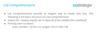 List Comprehensions
● List Comprehensions provide an elegant way to create new lists. The
following is the basic structure of a list comprehension:
● output_list = [output_exp for var in input_list if (var satisfies this condition)]
● Printing even numbers:
Even_number = [x for x in range(1,101) if x%2==0]
 