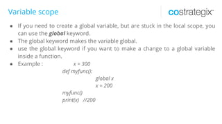 Variable scope
● If you need to create a global variable, but are stuck in the local scope, you
can use the global keyword.
● The global keyword makes the variable global.
● use the global keyword if you want to make a change to a global variable
inside a function.
● Example : x = 300
def myfunc():
global x
x = 200
myfunc()
print(x) //200
 