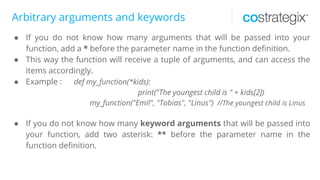 Arbitrary arguments and keywords
● If you do not know how many arguments that will be passed into your
function, add a * before the parameter name in the function definition.
● This way the function will receive a tuple of arguments, and can access the
items accordingly.
● Example : def my_function(*kids):
print("The youngest child is " + kids[2])
my_function("Emil", "Tobias", "Linus") //The youngest child is Linus
● If you do not know how many keyword arguments that will be passed into
your function, add two asterisk: ** before the parameter name in the
function definition.
 