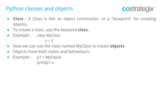 Python classes and objects
● Class - A Class is like an object constructor, or a "blueprint" for creating
objects.
● To create a class, use the keyword class.
● Example : class MyClass:
x = 5
● Now we can use the class named MyClass to create objects
● Objects have both states and behaviours.
● Example : p1 = MyClass()
print(p1.x)
 