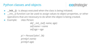 Python classes and objects
● __init__() - is always executed when the class is being initiated.
● __init__() function can be used to assign values to object properties, or other
operations that are necessary to do when the object is being created.
● Example: class Person:
def __init__(self, name, age):
self.name = name
self.age = age
p1 = Person("John", 36)
print(p1.name)
print(p1.age)
 