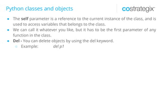 Python classes and objects
● The self parameter is a reference to the current instance of the class, and is
used to access variables that belongs to the class.
● We can call it whatever you like, but it has to be the first parameter of any
function in the class.
● Del - You can delete objects by using the del keyword.
○ Example: del p1
 