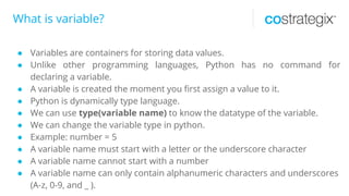 What is variable?
● Variables are containers for storing data values.
● Unlike other programming languages, Python has no command for
declaring a variable.
● A variable is created the moment you first assign a value to it.
● Python is dynamically type language.
● We can use type(variable name) to know the datatype of the variable.
● We can change the variable type in python.
● Example: number = 5
● A variable name must start with a letter or the underscore character
● A variable name cannot start with a number
● A variable name can only contain alphanumeric characters and underscores
(A-z, 0-9, and _ ).
 