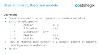 Basic arithmetic, floats and modulo
Operators:
● Operators are used to perform operations on variables and values.
● Basic arithmetic operator:
○ + Addition x + y
○ - Subtraction x - y
○ * Multiplication x * y
○ / Division x / y
○ % Modulus x % y
● Float, or "floating point number" is a number, positive or negative,
containing one or more decimals.
● Ex: 10.4
 