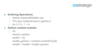 ● Ordering Operations:
○ Python follow BODMAS rule
○ This was implemented in python 3
○ Ex: 2 * 5 - 1 = 9
● Python random module:
○ Ex:
Import random
health = 50
health_portion = random.randint(10,20)
Health = health + health_portion
 