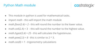 Python Math module
● This module in python is used for mathematical tasks.
● Import math - this will import the math module
● math.floor(2.4) = 2 - this will round the number to the lower value.
● math.ceil(2.4) = 3 - this will round the number to the highest value.
● math.hypot(3,4) = 25 - this will calculate the hypotenuse.
● math.pow(2,3) = 8 - this is similar to 2 ^ 3.
● math.cos(0) = 1 - trigonometry calculations
 