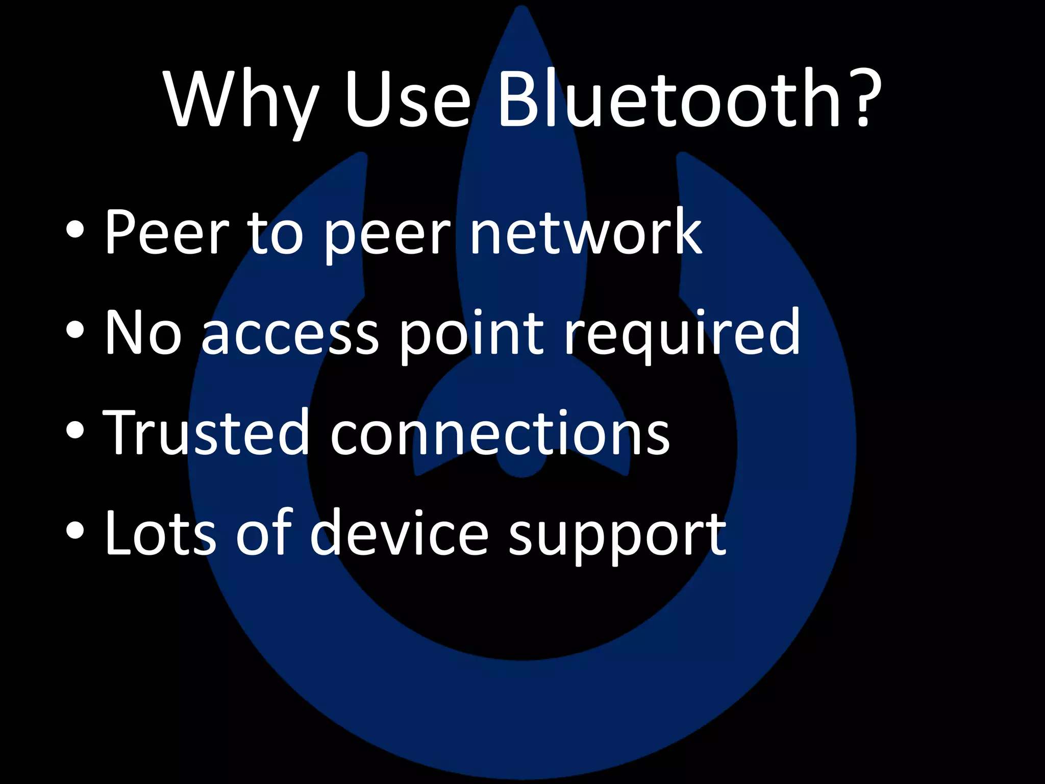 Why Use Bluetooth?
• Peer to peer network
• No access point required
• Trusted connections
• Lots of device support