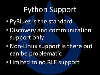 Python Support
• PyBluez is the standard
• Discovery and communication
support only
• Non-Linux support is there but
can be problematic
• Limited to no BLE support
 